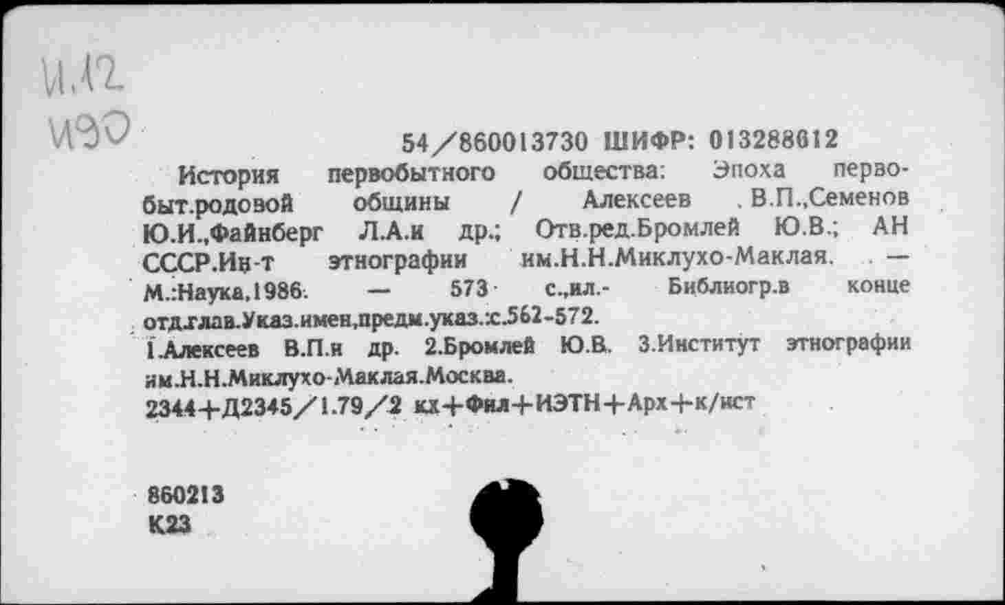 ﻿54/860013730 ШИФР: 013288612
История первобытного общества: Эпоха перзо-быт.родозой общины / Алексеев , В.П.,Семенов Ю.И.,Файнберг Л.А.И др.; Отв.ред.Бромлей Ю.В.; АН СССР.Ив-т этнографии им.Н.Н.Миклухо-Маклая. — М.:Наука,1986.	—	573	с.,ил,- Библиогр.в конце
отдхлав.Указ.имен,предм.указ.х^62-572.
{.Алексеев В.П.и др. 2.Бромлей Ю.В. З.Институт этнографии им.Н.Н.Миклухо-Маклая.Москва.
2344+Д2345/1.79/2 кх+Фил+ИЭТН+Арх+к/ист
860213